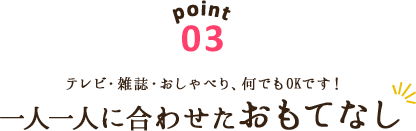 point03 テレビ・雑誌・おしゃべり、何でもOKです！一人一人に合わせたおもてなし